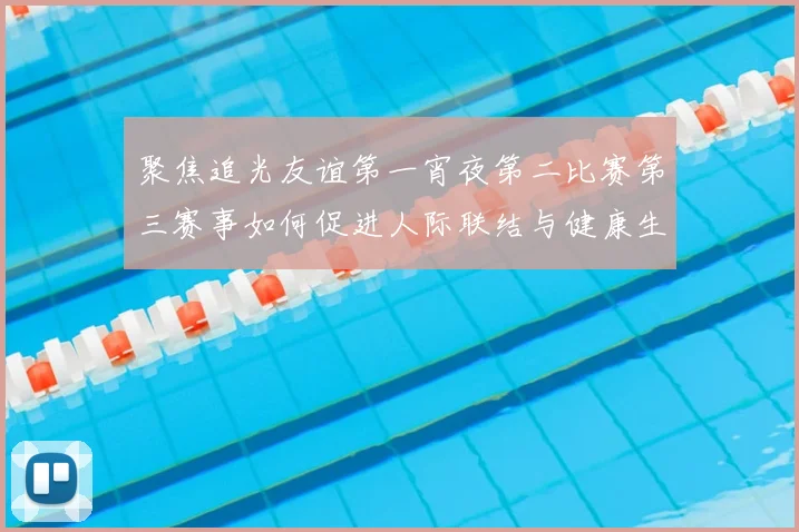 聚焦追光友谊第一宵夜第二比赛第三赛事如何促进人际联结与健康生活