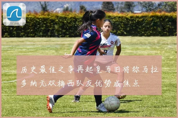 历史最佳之争再起皇马旧将称马拉多纳无双梅西队友优势成焦点