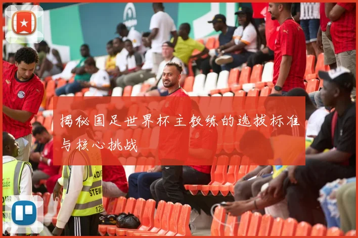 揭秘国足世界杯主教练的选拔标准与核心挑战